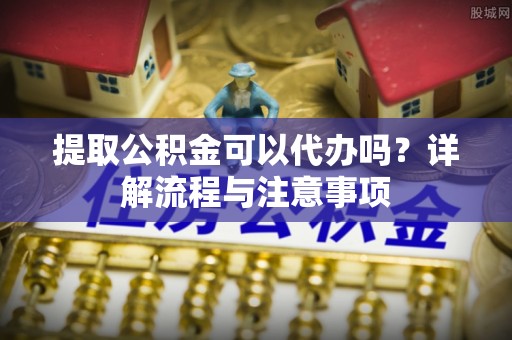 新竹提取公积金可以代办吗？详解流程与注意事项