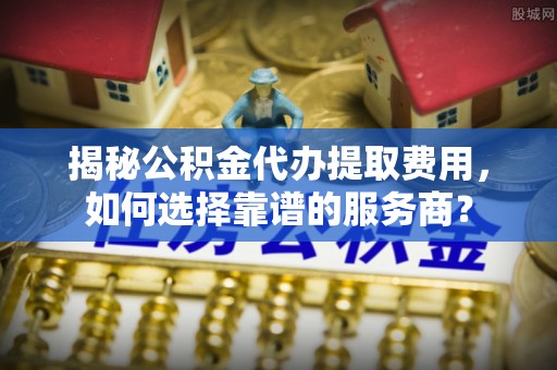 新竹揭秘公积金代办提取费用，如何选择靠谱的服务商？